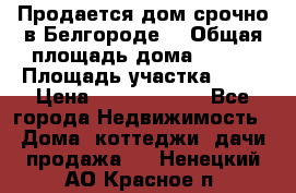 Продается дом срочно в Белгороде. › Общая площадь дома ­ 275 › Площадь участка ­ 11 › Цена ­ 25 000 000 - Все города Недвижимость » Дома, коттеджи, дачи продажа   . Ненецкий АО,Красное п.